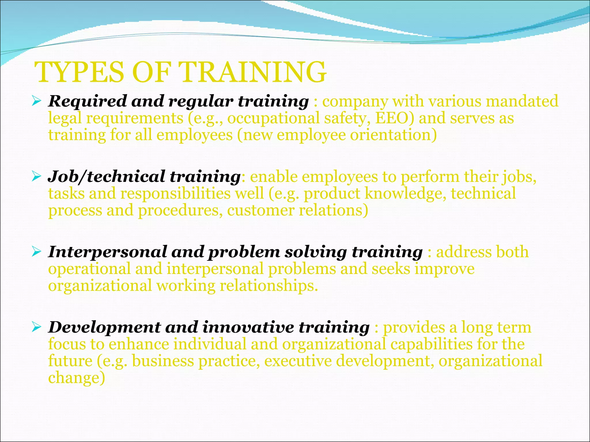 TYPES OF TRAINING  Required and regular training  : company with various mandated legal requirements (e.g., occupational safety, EEO) and serves as training for all employees (new employee orientation) Job/technical training : enable employees to perform their jobs, tasks and responsibilities well (e.g. product knowledge, technical process and procedures, customer relations) Interpersonal and problem solving training  : address both operational and interpersonal problems and seeks improve organizational working relationships. Development and innovative training  : provides a long term focus to enhance individual and organizational capabilities for the future (e.g. business practice, executive development, organizational change) 