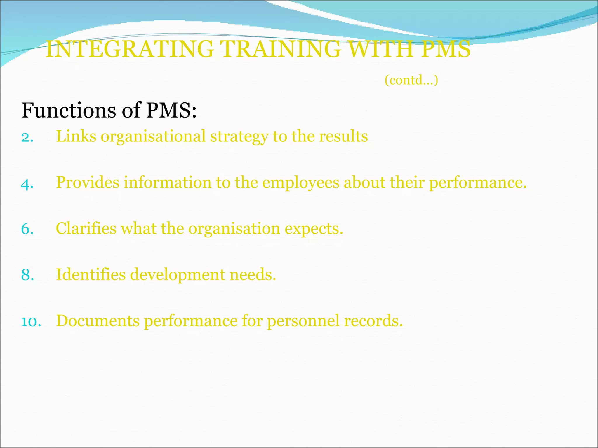 INTEGRATING TRAINING WITH PMS    (contd…) Functions of PMS: Links organisational strategy to the results Provides information to the employees about their performance. Clarifies what the organisation expects. Identifies development needs. Documents performance for personnel records. 