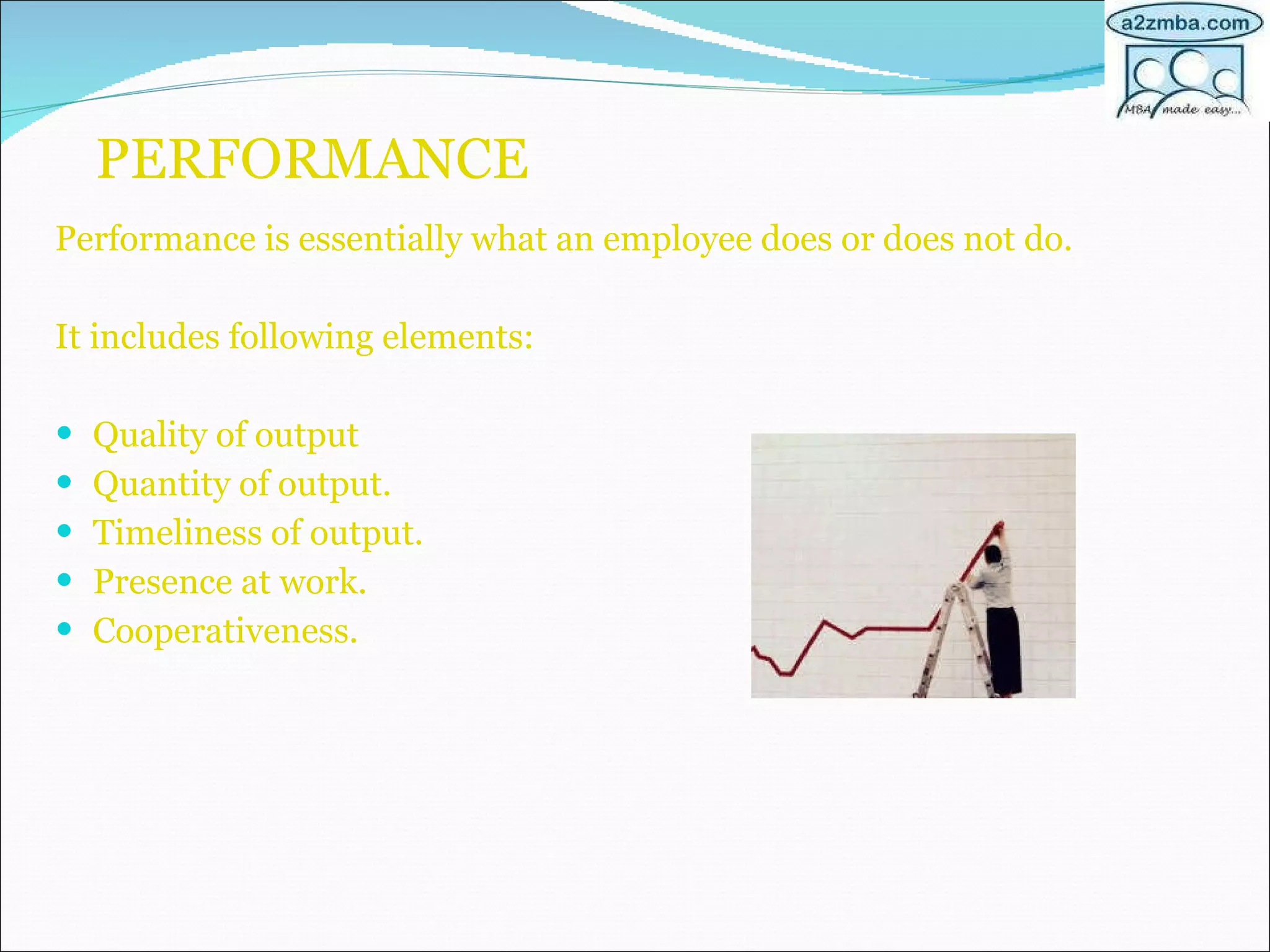 PERFORMANCE Performance is essentially what an employee does or does not do. It includes following elements: Quality of output Quantity of output. Timeliness of output. Presence at work. Cooperativeness. 