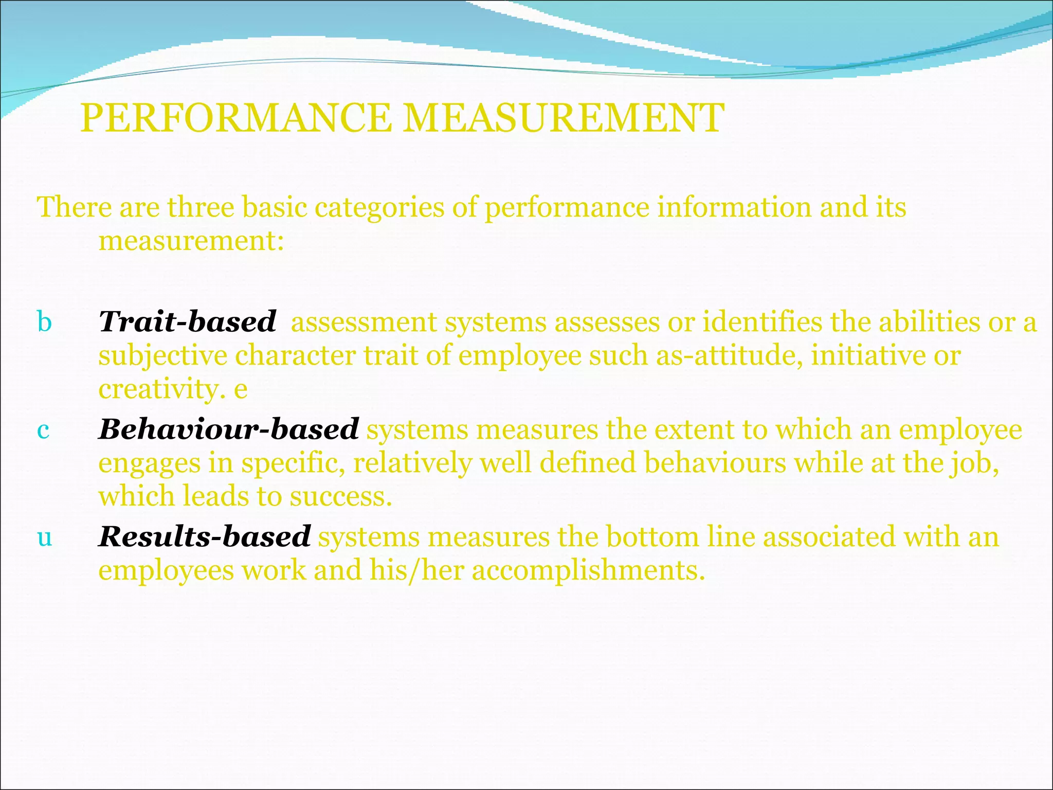 PERFORMANCE MEASUREMENT There are three basic categories of performance information and its measurement: Trait-based   assessment systems assesses or identifies the abilities or a subjective character trait of employee such as-attitude, initiative or creativity. e Behaviour-based   systems measures the extent to which an employee engages in specific, relatively well defined behaviours while at the job, which leads to success. Results-based   systems measures the bottom line associated with an employees work and his/her accomplishments. 
