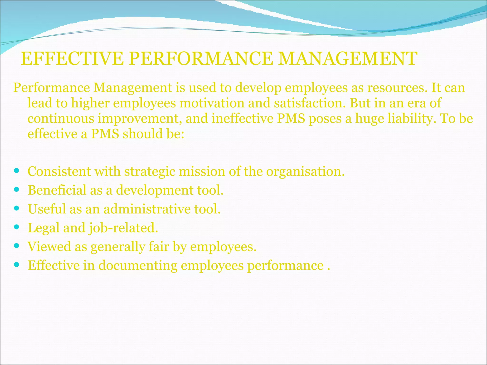 EFFECTIVE PERFORMANCE MANAGEMENT Performance Management is used to develop employees as resources. It can lead to higher employees motivation and satisfaction. But in an era of continuous improvement, and ineffective PMS poses a huge liability. To be effective a PMS should be: Consistent with strategic mission of the organisation. Beneficial as a development tool. Useful as an administrative tool. Legal and job-related. Viewed as generally fair by employees. Effective in documenting employees performance . 