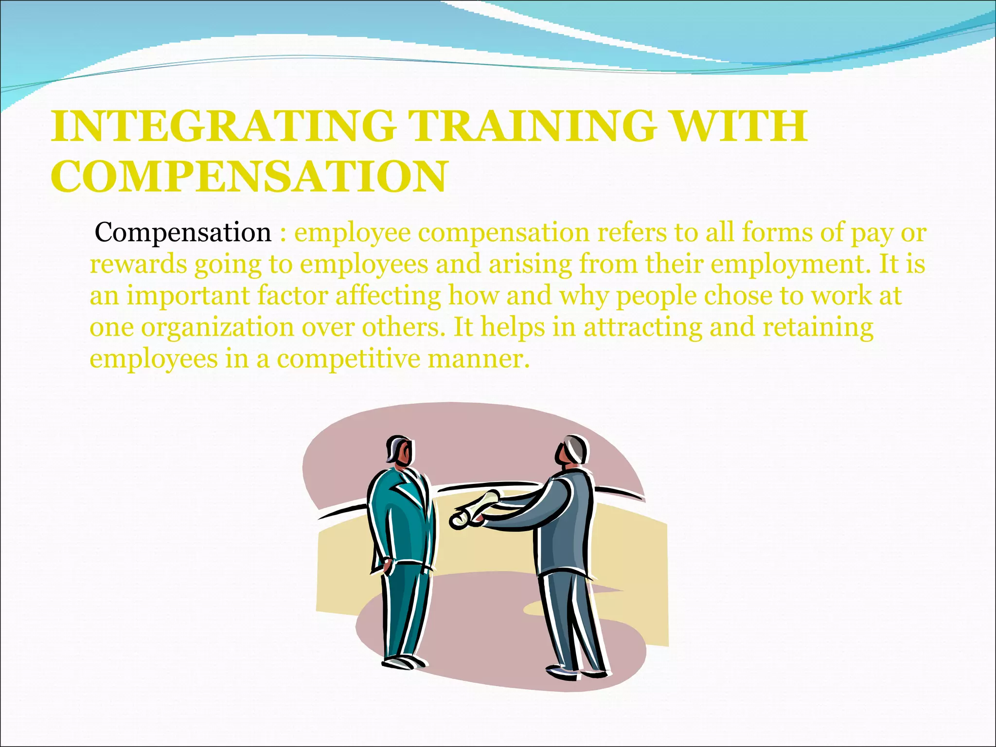 INTEGRATING TRAINING WITH COMPENSATION Compensation  : employee compensation refers to all forms of pay or rewards going to employees and arising from their employment. It is an important factor affecting how and why people chose to work at one organization over others. It helps in attracting and retaining employees in a competitive manner.  