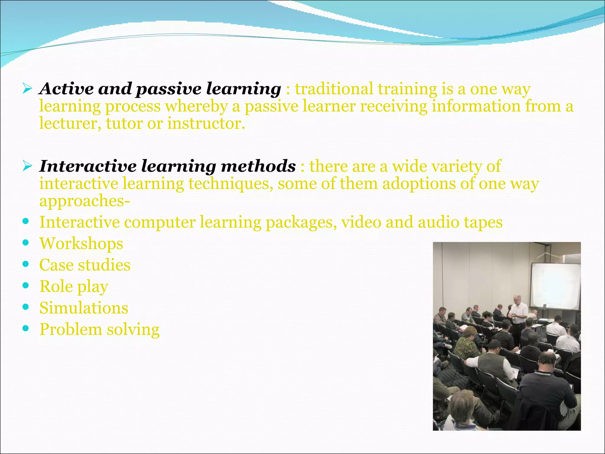 Active and passive learning  : traditional training is a one way learning process whereby a passive learner receiving information from a lecturer, tutor or instructor. Interactive learning methods  : there are a wide variety of interactive learning techniques, some of them adoptions of one way approaches- Interactive computer learning packages, video and audio tapes Workshops Case studies  Role play Simulations Problem solving 