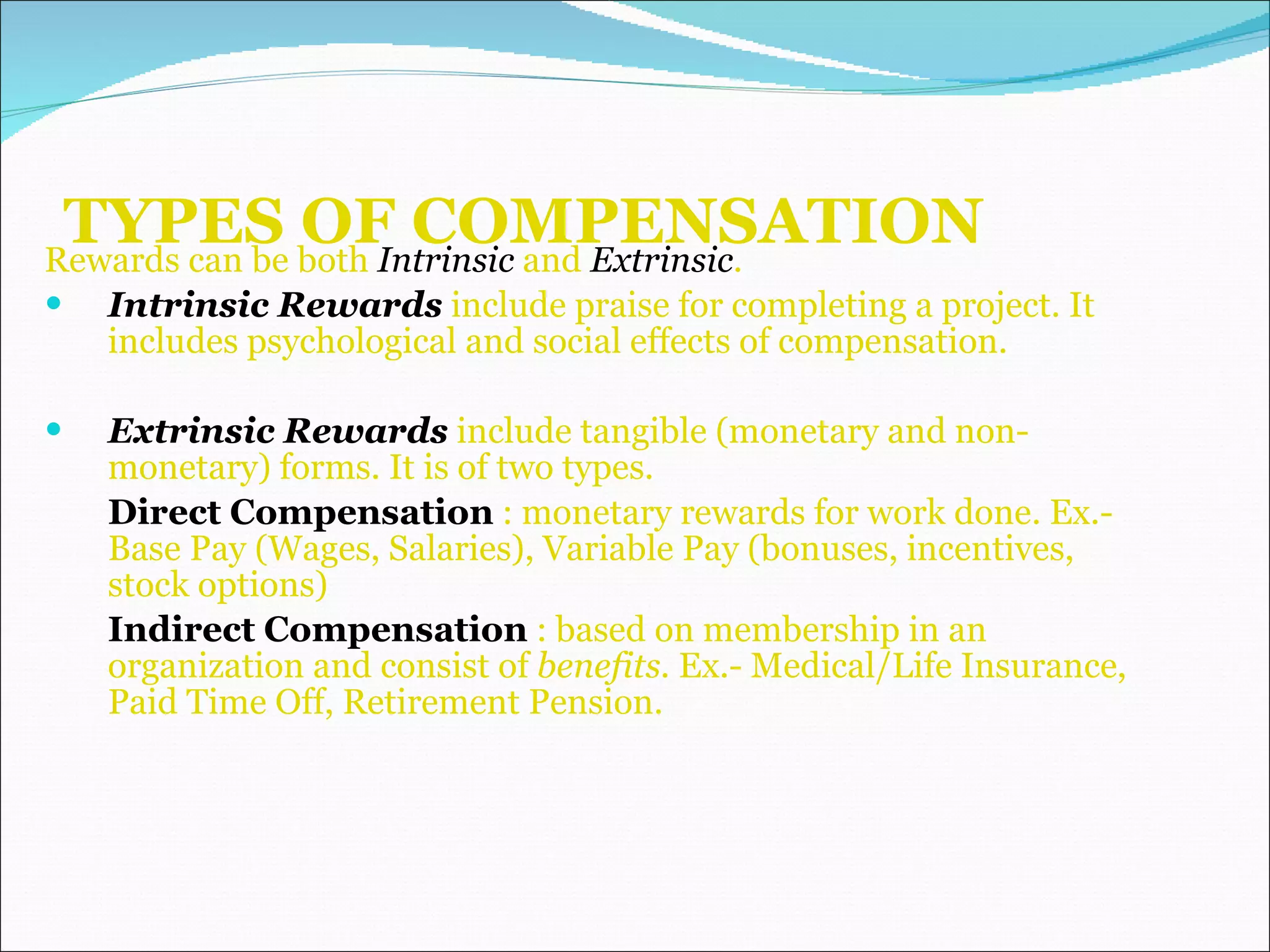 TYPES OF COMPENSATION Rewards can be both  Intrinsic  and  Extrinsic . Intrinsic Rewards  include praise for completing a project. It includes psychological and social effects of compensation. Extrinsic Rewards  include tangible (monetary and non-monetary) forms. It is of two types. Direct Compensation  : monetary rewards for work done. Ex.- Base Pay (Wages, Salaries), Variable Pay (bonuses, incentives, stock options)  Indirect Compensation  : based on membership in an organization and consist of  benefits.  Ex.- Medical/Life Insurance, Paid Time Off, Retirement Pension. 