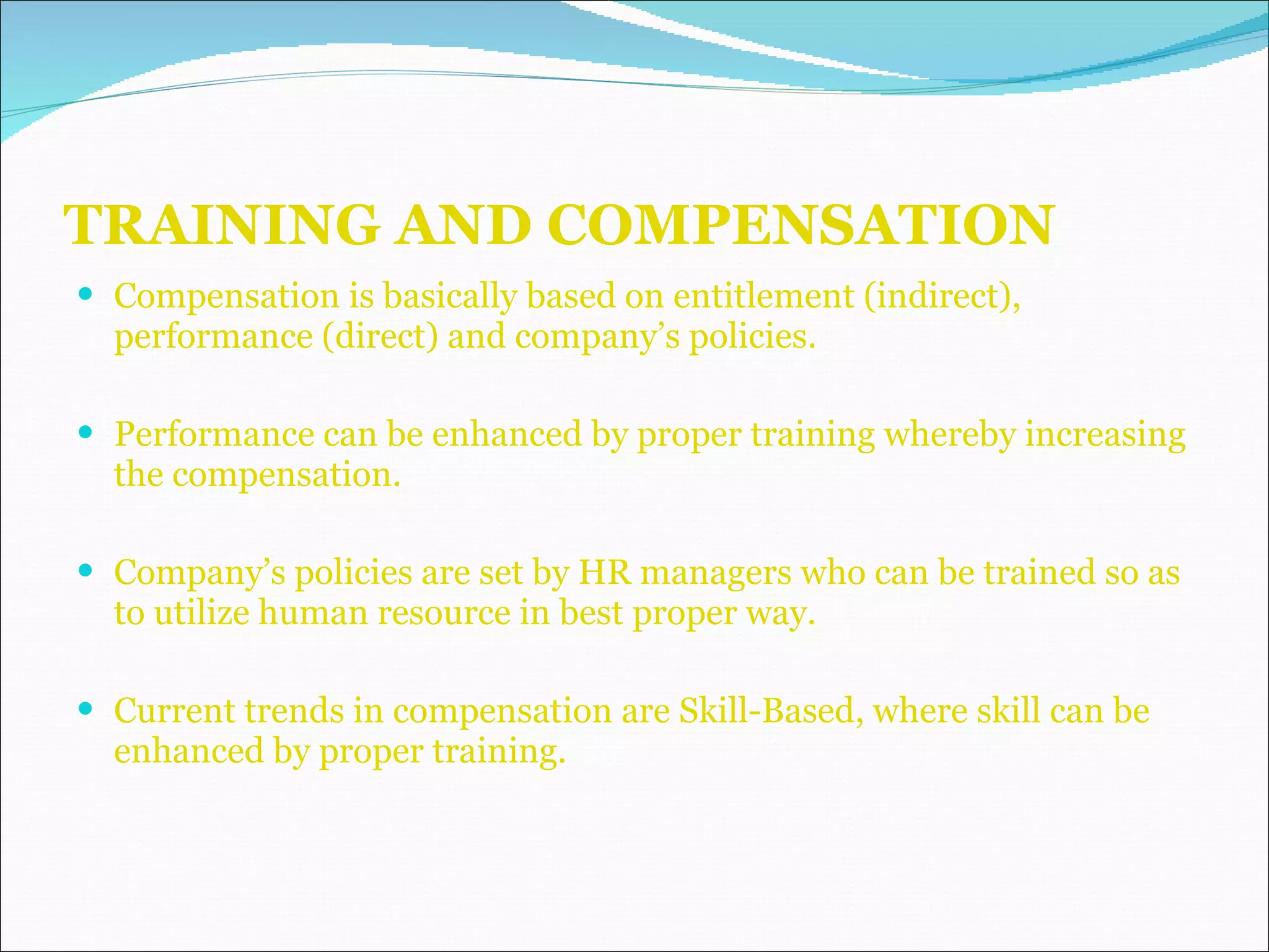 TRAINING AND COMPENSATION Compensation is basically based on entitlement (indirect), performance (direct) and company’s policies. Performance can be enhanced by proper training whereby increasing the compensation. Company’s policies are set by HR managers who can be trained so as to utilize human resource in best proper way. Current trends in compensation are Skill-Based, where skill can be enhanced by proper training. 