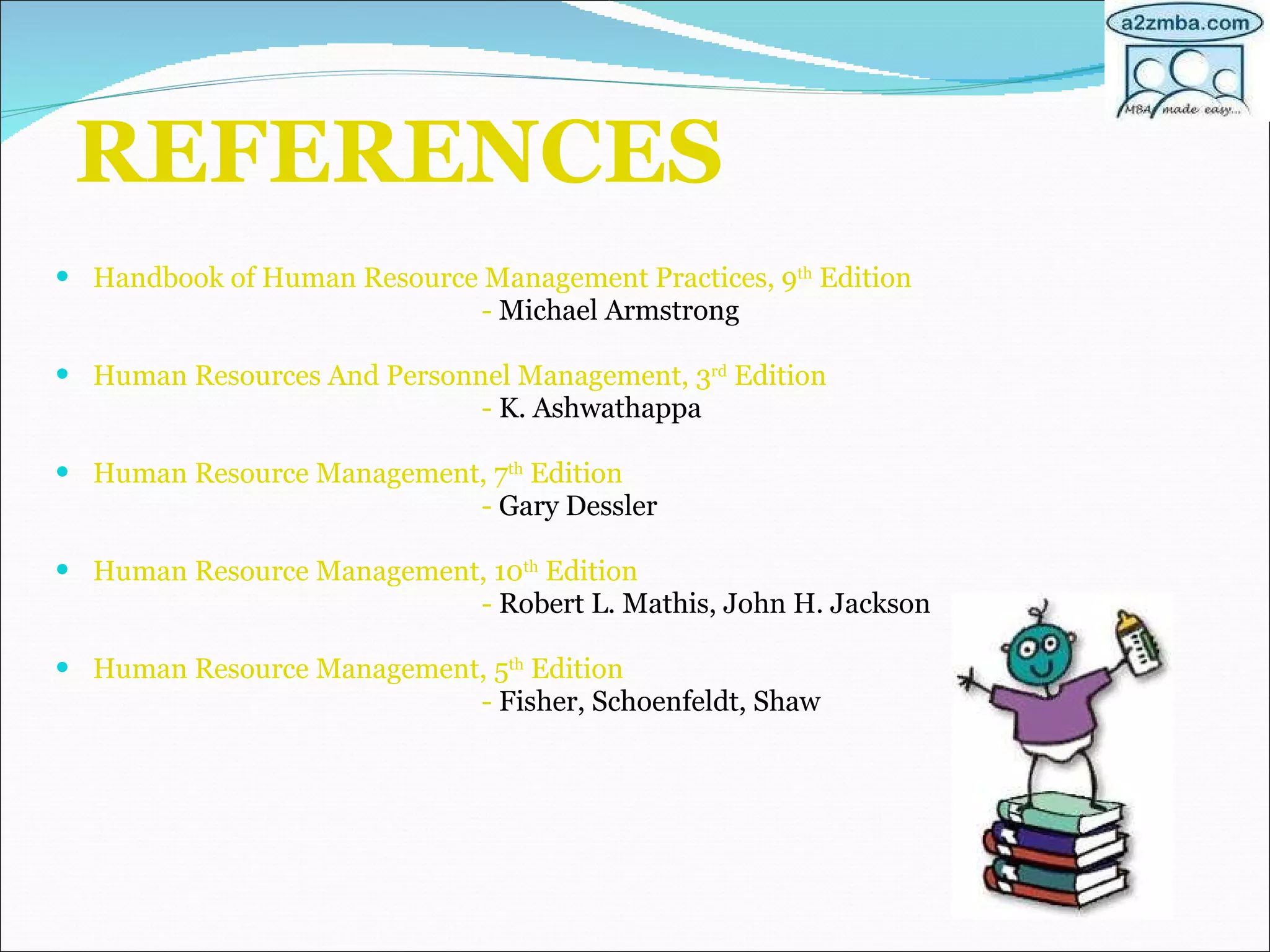 REFERENCES Handbook of Human Resource Management Practices, 9 th  Edition  -  Michael Armstrong Human Resources And Personnel Management, 3 rd  Edition -  K. Ashwathappa Human Resource Management, 7 th  Edition -  Gary Dessler Human Resource Management, 10 th  Edition -  Robert L. Mathis, John H. Jackson Human Resource Management, 5 th  Edition -  Fisher, Schoenfeldt, Shaw 