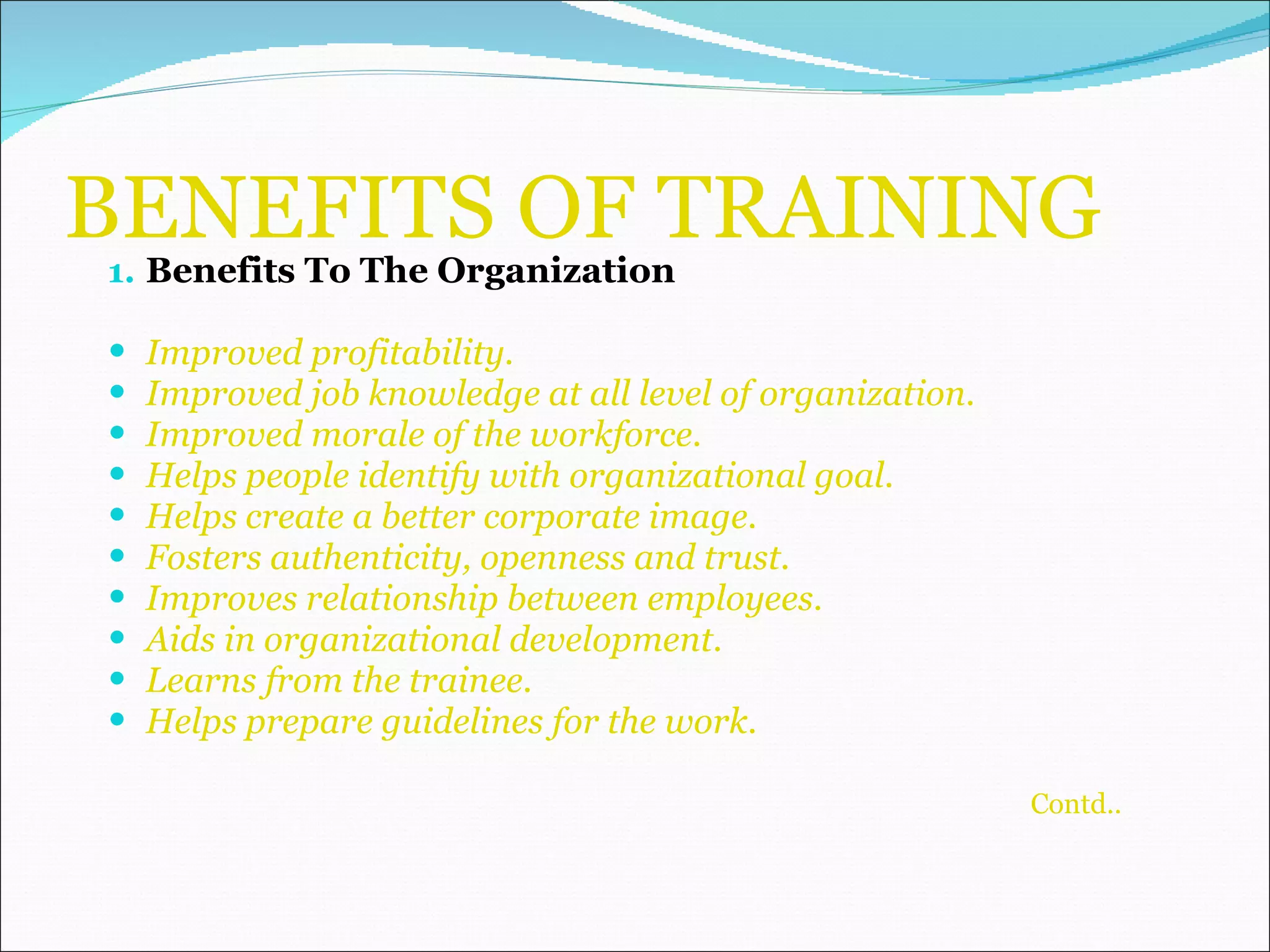 BENEFITS OF TRAINING Benefits To The Organization Improved profitability. Improved job knowledge at all level of organization. Improved morale of the workforce. Helps people identify with organizational goal. Helps create a better corporate image. Fosters authenticity, openness and trust. Improves relationship between employees. Aids in organizational development. Learns from the trainee. Helps prepare guidelines for the work. Contd.. 