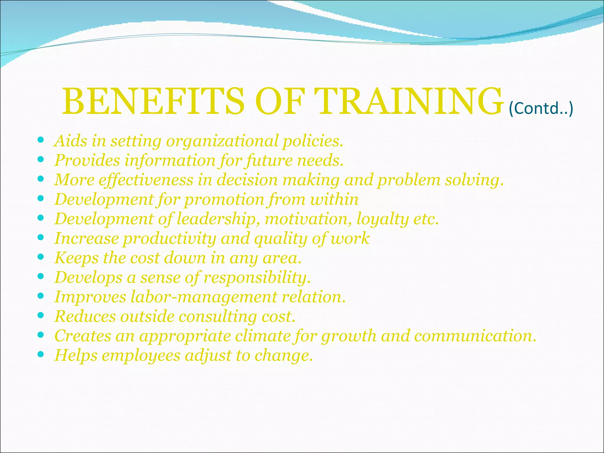 BENEFITS OF TRAINING  (Contd..) Aids in setting organizational policies. Provides information for future needs. More effectiveness in decision making and problem solving. Development for promotion from within Development of leadership, motivation, loyalty etc. Increase productivity and quality of work Keeps the cost down in any area. Develops a sense of responsibility. Improves labor-management relation. Reduces outside consulting cost. Creates an appropriate climate for growth and communication. Helps employees adjust to change. 