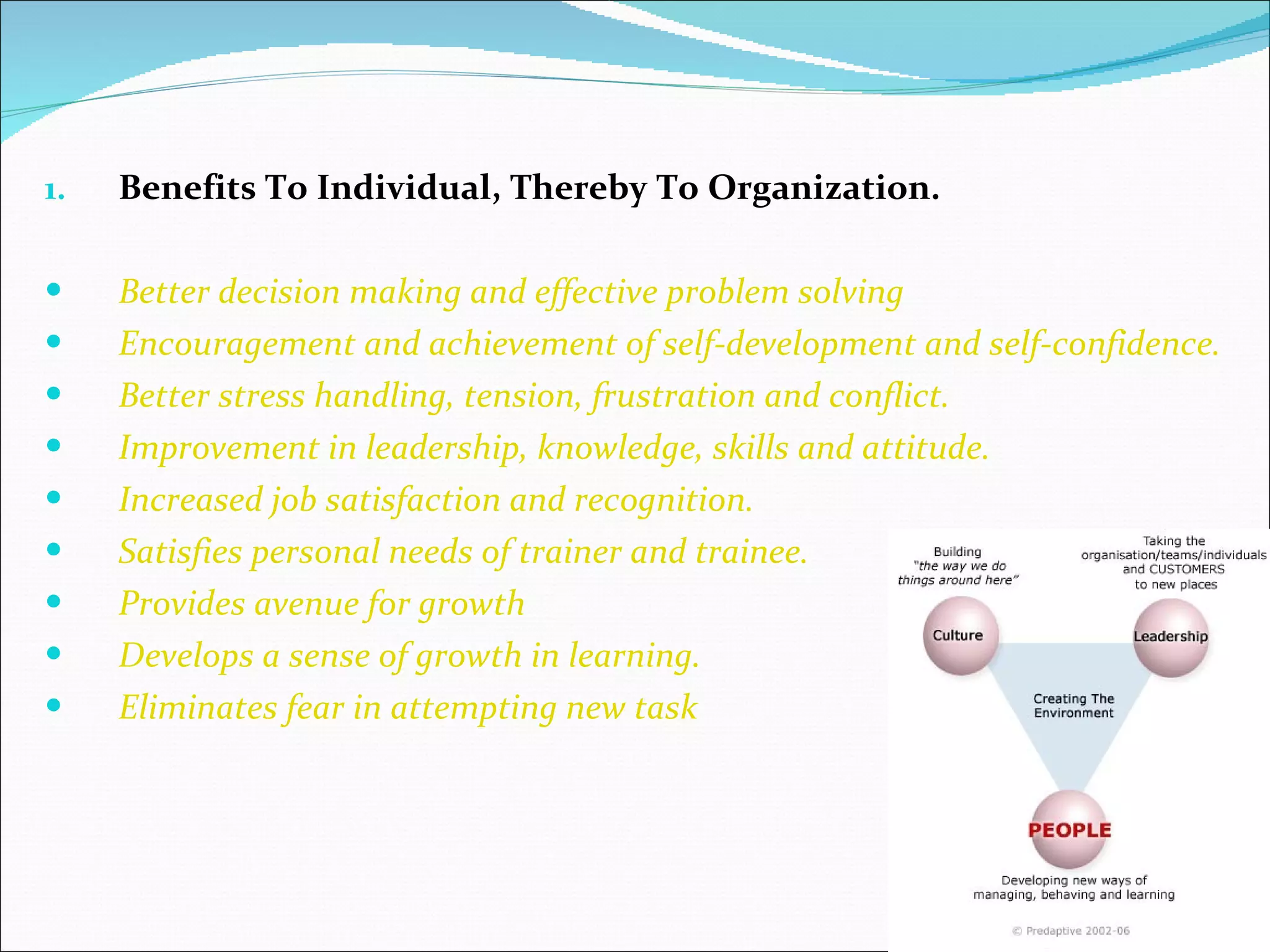 Benefits To Individual, Thereby To Organization. Better decision making and effective problem solving Encouragement and achievement of self-development and self-confidence. Better stress handling, tension, frustration and conflict. Improvement in leadership, knowledge, skills and attitude. Increased job satisfaction and recognition. Satisfies personal needs of trainer and trainee. Provides avenue for growth Develops a sense of growth in learning. Eliminates fear in attempting new task 