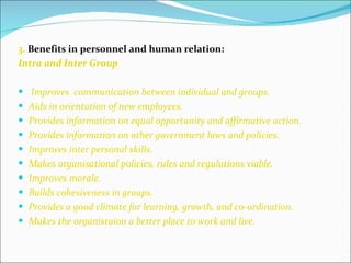 3.  Benefits in personnel and human relation: Intra and Inter Group Improves  communication between individual and groups. Aids in orientation of new employees. Provides information on equal opportunity and affirmative action. Provides information on other government laws and policies. Improves inter personal skills. Makes organisational policies, rules and regulations viable. Improves morale. Builds cohesiveness in groups. Provides a good climate for learning, growth, and co-ordination. Makes the organistaion a better place to work and live. 