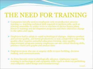 THE NEED FOR TRAINING Companies initially used to emphasize only on production process training i.e. teaching technical skill required to perform jobs, such as training assembles to solder wires or teachers to device lesson plans. however training and development programs and their objectives change in the 1980s and 1990s. Employers had to adapt to rapid technological changes, improve product and service quality, and boost productivity to stay competitive improving quality often requires remedial-education training, since quality-improvement programs assume employees can use critical thinking skills, produce charts and graphs and analyse data. Employees must also use or acquire skills in team building, decision making, and communication. As firms become more technologically advance, employees require training in technological and computer skills (such as desk top publishing and computer aided design and manufacturing). Contd… 