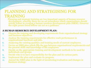 PLANNING AND STRATEGISING FOR TRAINING Planning and strategic training are two important aspects of human resource development, whereby there are no set procedures which organisations should strictly follow in creating a human resource development plan (HRM). However the eight points listed bellow can act as a guidance. A HUMAN RESOURCE DEVELOPMENT PLAN: Discern the training and developing requirements from organisational strategy and business objectives. Analyse the training requirements for effective work performance in organisational functions and jobs. Analysing the existing qualities and training needs of current employees. Devise an HRD plan which fills the gap between organisational requirements and the present skills and knowledge of the employees. Decide on the appropriate training and development methods to be used for individuals and groups. Decide who is to have responsibility for the plan and its various parts. Implement the plan and evaluate its progress.  Amend the HRD plan in the light of monitoring/evaluation and changes in business strategy. 
