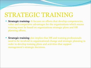 STRATEGIC TRAINING Strategic training-  It focuses on efforts that develop competencies, value and competitive advantages for the organizations which means training must be based on organizations strategic plans and HR planning efforts. Strategic training  also implies that HR and training professionals need to be involved in organizational change and strategic planning in order to develop training plans and activities that support management’s strategic decisions. 