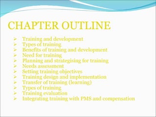 CHAPTER OUTLINE Training and development Types of training Benefits of training and development Need for training Planning and strategising for training Needs assessment Setting training objectives Training design and implementation Transfer of training (learning) Types of training Training evaluation Integrating training with PMS and compensation 