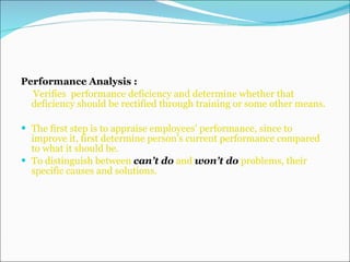 Performance Analysis : Verifies  performance deficiency and determine whether that deficiency should be rectified through training or some other means. The first step is to appraise employees’ performance, since to improve it, first determine person’s current performance compared to what it should be. To distinguish between  can’t do  and  won’t do  problems, their specific causes and solutions. 