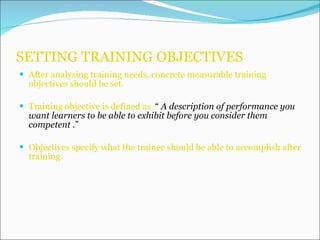 SETTING TRAINING OBJECTIVES After analysing training needs, concrete measurable training objectives should be set. Training objective is defined as  “  A description of performance you want learners to be able to exhibit before you consider them competent  .” Objectives specify what the trainee should be able to accomplish after training. 