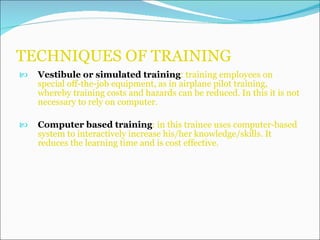 TECHNIQUES OF TRAINING Vestibule or simulated training : training employees on special off-the-job equipment, as in airplane pilot training, whereby training costs and hazards can be reduced. In this it is not necessary to rely on computer. Computer based training : in this trainee uses computer-based system to interactively increase his/her knowledge/skills. It reduces the learning time and is cost effective.  