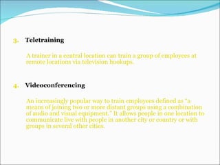 3.  Teletraining A trainer in a central location   can   train a group of employees   at remote locations via television hookups. 4.   Videoconferencing  An increasingly popular way to train employees defined as “a means of joining two or more distant groups using a combination of audio and visual equipment.” It allows people in one location to communicate live with people in another city or country or with groups in several other cities. 