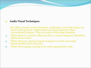 5.  Audio Visual Techniques   Like films, closed-circuit television, audiotapes, and video-tapes are used in this process. Audiovisuals are more expensive than conventional lectures. They are used in following situation: When there is a need to illustrate how a certain sequence should be followed over time. When there is a need to expose trainees to events not easily demonstrable in live lectures. When the training is going to be used organization wide.  