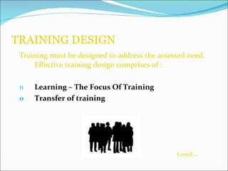 TRAINING DESIGN  Training must be designed to address the assessed need. Effective training design comprises of : Learning – The Focus Of Training  Transfer of training   Contd…. 