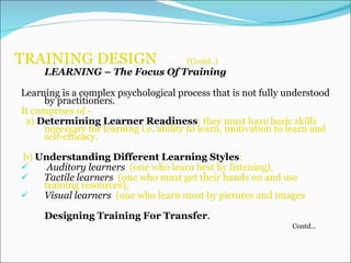 TRAINING DESIGN  (Contd..)   LEARNING  –  The Focus Of Training Learning is a complex psychological process that is not fully understood by practitioners.   It comprises of - a)  Determining Learner Readiness : they must have basic skills necessary for learning i.e. ability to learn, motivation to learn and self-efficacy. b)  Understanding Different Learning Styles :  Auditory learners   (one who learn best by listening), Tactile learners  (one who must get their hands on and use training resources),  Visual learners   (one who learn most by pictures and images  Designing Training For Transfer . Contd… 