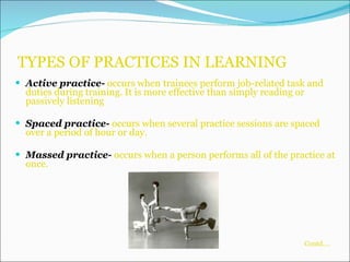 TYPES OF PRACTICES IN LEARNING Active practice-  occurs when trainees perform job-related task and duties during training. It is more effective than simply reading or passively listening Spaced practice-  occurs when several practice sessions are spaced over a period of hour or day. Massed practice-  occurs when a person performs all of the practice at once.   Contd….   