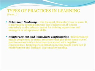 TYPES OF PRACTICES IN LEARNING  (Contd…) Behaviour Modeling  – It is the most elementary way to learn. It is learning by copying someone else’s behaviours.It is used extensively as the primary means for training supervisors and managers in interpersonal skills. Reinforcement and immediate confirmation-  Reinforcement means people tend to repeat responses that give them some type of positive reward and avoid actions associated with negative consequences. Immediate confirmation means people learn best if reinforcement and feedback is given after training.  
