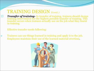 TRAINING DESIGN  ( Contd..) Transfer of training-  In transfer of training, trainers should design training intervention for the highest possible transfer of training. This transfer occurs when trainees actually use on the job what they learnt in training. Effective transfer needs following: Trainees can use things learned in training and apply it to the job. Employees maintain their use of the learned material overtime . 
