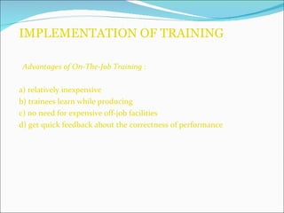 IMPLEMENTATION OF TRAINING Advantages of On-The-Job Training  :  a) relatively inexpensive b) trainees learn while producing c) no need for expensive off-job facilities d) get quick feedback about the correctness of performance 