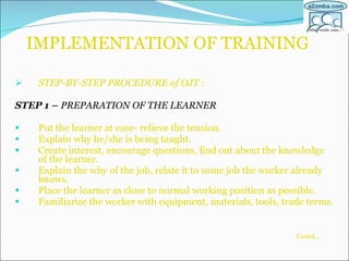 IMPLEMENTATION OF TRAINING STEP-BY-STEP PROCEDURE of OJT  : STEP 1 –  PREPARATION OF THE LEARNER Put the learner at ease- relieve the tension. Explain why he/she is being taught. Create interest, encourage questions, find out about the knowledge of the learner. Explain the why of the job, relate it to some job the worker already knows. Place the learner as close to normal working position as possible. Familiarize the worker with equipment, materials, tools, trade terms. Contd…   