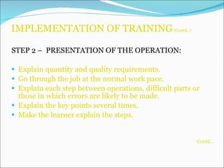 IMPLEMENTATION OF TRAINING  (Contd..) STEP 2 –  PRESENTATION OF THE OPERATION: Explain quantity and quality requirements. Go through the job at the normal work pace. Explain each step between operations, difficult parts or those in which errors are likely to be made. Explain the key points several times. Make the learner explain the steps. Contd… 