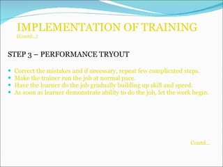 IMPLEMENTATION OF TRAINING (Contd…) STEP 3 –   PERFORMANCE TRYOUT Correct the mistakes and if necessary, repeat few complicated steps. Make the trainer run the job at normal pace. Have the learner do the job gradually building up skill and speed. As soon as learner demonstrate ability to do the job, let the work begin. Contd... 