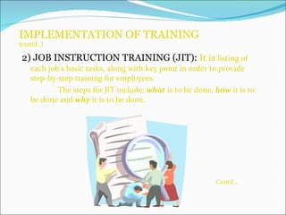 IMPLEMENTATION OF TRAINING (contd..) 2) JOB INSTRUCTION TRAINING (JIT):   It is  listing of each job’s basic tasks, along with key point in order to provide step-by-step training for employees. The steps for JIT include:  what  is to be done,  how  it is to be done and  why  it is to be done. Contd… 