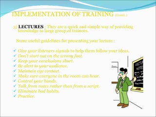 IMPLEMENTATION OF TRAINING  (Contd..) 3)  LECTURES  : They are a quick and simple way of providing knowledge to large group of trainees. Some useful guidelines for presenting your lecture : Give your listeners signals  to help them follow your ideas. Don’t start out on the wrong foot. Keep your conclusions short. Be alert to your audience. Maintain eye contact. Make sure everyone in the room can hear. Control your hands. Talk from notes rather than from a script. Eliminate bad habits. Practice. 