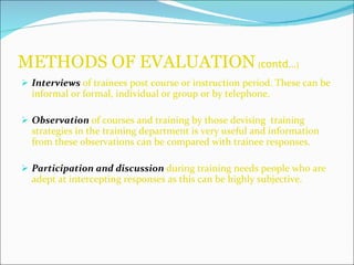 METHODS OF EVALUATION   ( contd… ) Interviews   of trainees post course or instruction period. These can be informal or formal, individual or group or by telephone. Observation   of courses and training by those devising  training strategies in the training department is very useful and information from these observations can be compared with trainee responses. Participation and discussion   during training needs people who are adept at intercepting responses as this can be highly subjective. 