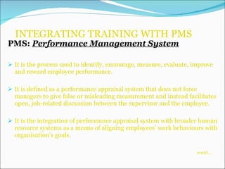 INTEGRATING TRAINING WITH PMS PMS:  Performance Management System It is the process used to identify, encourage, measure, evaluate, improve and reward employee performance. It is defined as a performance appraisal system that does not force managers to give false or misleading measurement and instead facilitates open, job-related discussion between the supervisor and the employee. It is the integration of performance appraisal system with broader human resource systems as a means of aligning employees’ work behaviours with organisation’s goals.    contd… 