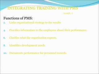 INTEGRATING TRAINING WITH PMS    (contd…) Functions of PMS: Links organisational strategy to the results Provides information to the employees about their performance. Clarifies what the organisation expects. Identifies development needs. Documents performance for personnel records. 