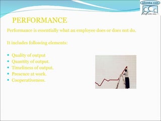 PERFORMANCE Performance is essentially what an employee does or does not do. It includes following elements: Quality of output Quantity of output. Timeliness of output. Presence at work. Cooperativeness. 