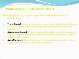 PERFORMANCE MEASUREMENT There are three basic categories of performance information and its measurement: Trait-based   assessment systems assesses or identifies the abilities or a subjective character trait of employee such as-attitude, initiative or creativity. e Behaviour-based   systems measures the extent to which an employee engages in specific, relatively well defined behaviours while at the job, which leads to success. Results-based   systems measures the bottom line associated with an employees work and his/her accomplishments. 