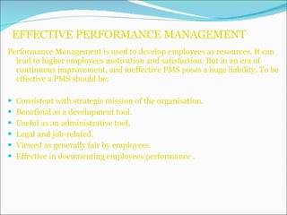 EFFECTIVE PERFORMANCE MANAGEMENT Performance Management is used to develop employees as resources. It can lead to higher employees motivation and satisfaction. But in an era of continuous improvement, and ineffective PMS poses a huge liability. To be effective a PMS should be: Consistent with strategic mission of the organisation. Beneficial as a development tool. Useful as an administrative tool. Legal and job-related. Viewed as generally fair by employees. Effective in documenting employees performance . 