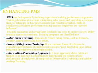 ENHANCING PMS PMS  can be improved by training supervisors in doing performance appraisals. Training should center around minimising rater errors and providing a common frame of reference on how raters observe and recall information. Skills of employees also affects performance rating because employees use “upward influence”. Training evaluators and giving them feedbacks are ways to improve raters’ ability to make accurate assessment. Training programs are classified into: Rater-error Training :  It means to reduce rating errors, such as leniency, severity, central errors and halo-errors. Frame-of-Reference Training :  It is a common frame of reference in evaluating performance of employees into good or poor depending upon actual behaviour of employee in the organisation. Information-Processing Approach :  It is an approach where raters are trained to be accurate in observing and rememberig the behaviour and performance of employees. It comprises of  Observation Training  and  Decision-making Training. 