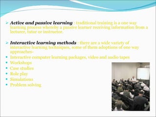 Active and passive learning  : traditional training is a one way learning process whereby a passive learner receiving information from a lecturer, tutor or instructor. Interactive learning methods  : there are a wide variety of interactive learning techniques, some of them adoptions of one way approaches- Interactive computer learning packages, video and audio tapes Workshops Case studies  Role play Simulations Problem solving 