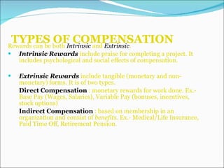 TYPES OF COMPENSATION Rewards can be both  Intrinsic  and  Extrinsic . Intrinsic Rewards  include praise for completing a project. It includes psychological and social effects of compensation. Extrinsic Rewards  include tangible (monetary and non-monetary) forms. It is of two types. Direct Compensation  : monetary rewards for work done. Ex.- Base Pay (Wages, Salaries), Variable Pay (bonuses, incentives, stock options)  Indirect Compensation  : based on membership in an organization and consist of  benefits.  Ex.- Medical/Life Insurance, Paid Time Off, Retirement Pension. 