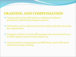 TRAINING AND COMPENSATION Compensation is basically based on entitlement (indirect), performance (direct) and company’s policies. Performance can be enhanced by proper training whereby increasing the compensation. Company’s policies are set by HR managers who can be trained so as to utilize human resource in best proper way. Current trends in compensation are Skill-Based, where skill can be enhanced by proper training. 