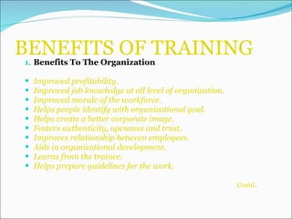 BENEFITS OF TRAINING Benefits To The Organization Improved profitability. Improved job knowledge at all level of organization. Improved morale of the workforce. Helps people identify with organizational goal. Helps create a better corporate image. Fosters authenticity, openness and trust. Improves relationship between employees. Aids in organizational development. Learns from the trainee. Helps prepare guidelines for the work. Contd.. 
