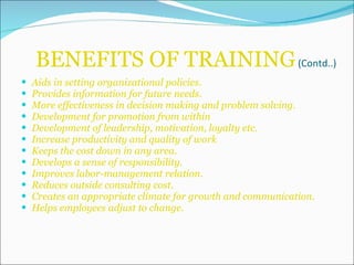 BENEFITS OF TRAINING  (Contd..) Aids in setting organizational policies. Provides information for future needs. More effectiveness in decision making and problem solving. Development for promotion from within Development of leadership, motivation, loyalty etc. Increase productivity and quality of work Keeps the cost down in any area. Develops a sense of responsibility. Improves labor-management relation. Reduces outside consulting cost. Creates an appropriate climate for growth and communication. Helps employees adjust to change. 