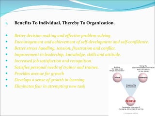 Benefits To Individual, Thereby To Organization. Better decision making and effective problem solving Encouragement and achievement of self-development and self-confidence. Better stress handling, tension, frustration and conflict. Improvement in leadership, knowledge, skills and attitude. Increased job satisfaction and recognition. Satisfies personal needs of trainer and trainee. Provides avenue for growth Develops a sense of growth in learning. Eliminates fear in attempting new task 