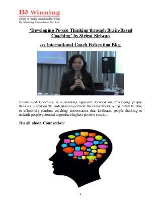 1
‘Developing People Thinking through Brain-Based
Coaching’ by Sirirat Siriwan
on International Coach Federation Blog
Brain-Based Coaching is a coaching approach focused on developing people
thinking. Based on the understanding of how the brain works, a coach will be able
to effectively conduct coaching conversation that facilitates people thinking to
unleash people potential to produce highest positive results.
It’s all about Connection!
 