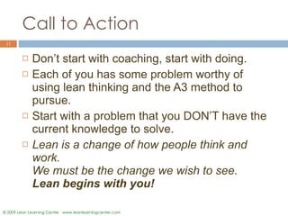 Call to Action Don’t start with coaching, start with doing.  Each of you has some problem worthy of using lean thinking and the A3 method to pursue. Start with a problem that you DON’T have the current knowledge to solve.  Lean is a change of how people think and work.  We must be the change we wish to see.  Lean begins with you! 