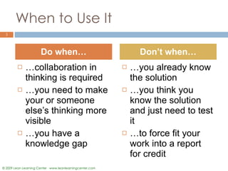 When to Use It … collaboration in thinking is required … you need to make your or someone else’s thinking more visible … you have a knowledge gap … you already know the solution … you think you know the solution and just need to test it … to force fit your work into a report for credit  Do when… Don’t when… 